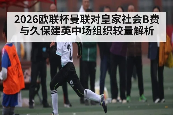 2026欧联杯曼联对皇家社会B费与久保建英中场组织较量解析