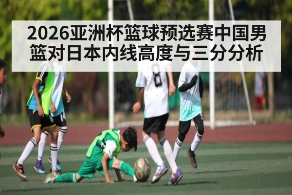 2026亚洲杯篮球预选赛中国男篮对日本内线高度与三分分析